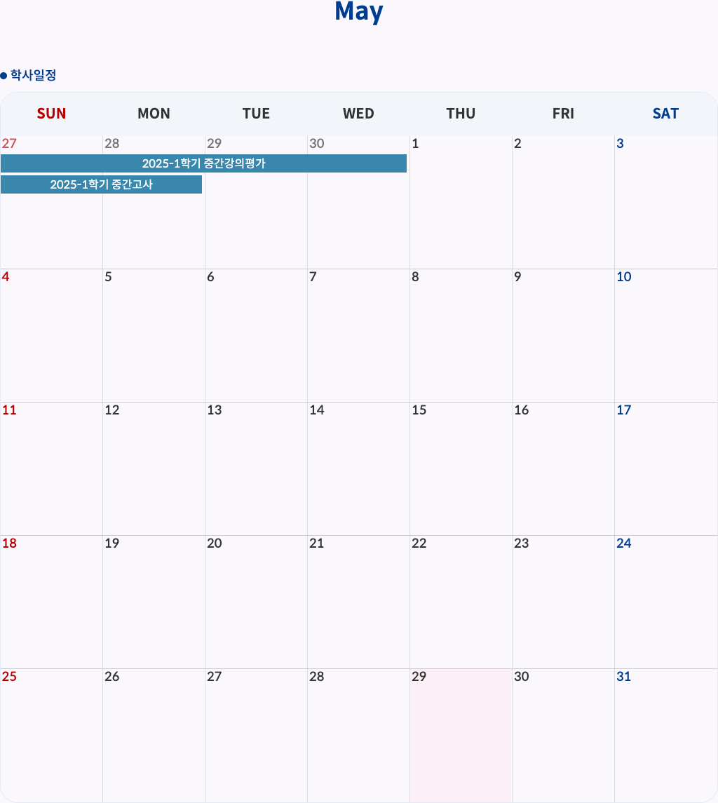 2025-1학기 중간강의평가: 4월 27일(일) ~ 4월 30일(수)
2025-1학기 중간고사: 4월 27일(일) ~ 4월 28일(월)
SUN MON TUE WED THU FRI SAT
27 28 29 30 1 2 3
2025-1학기 중간강의평가
2025-1학기 중간고사
4 5 6 7 8 9 10
11 12 13 14 15 16 17
18 19 20 21 22 23 24
25 26 27 28 29 30 31