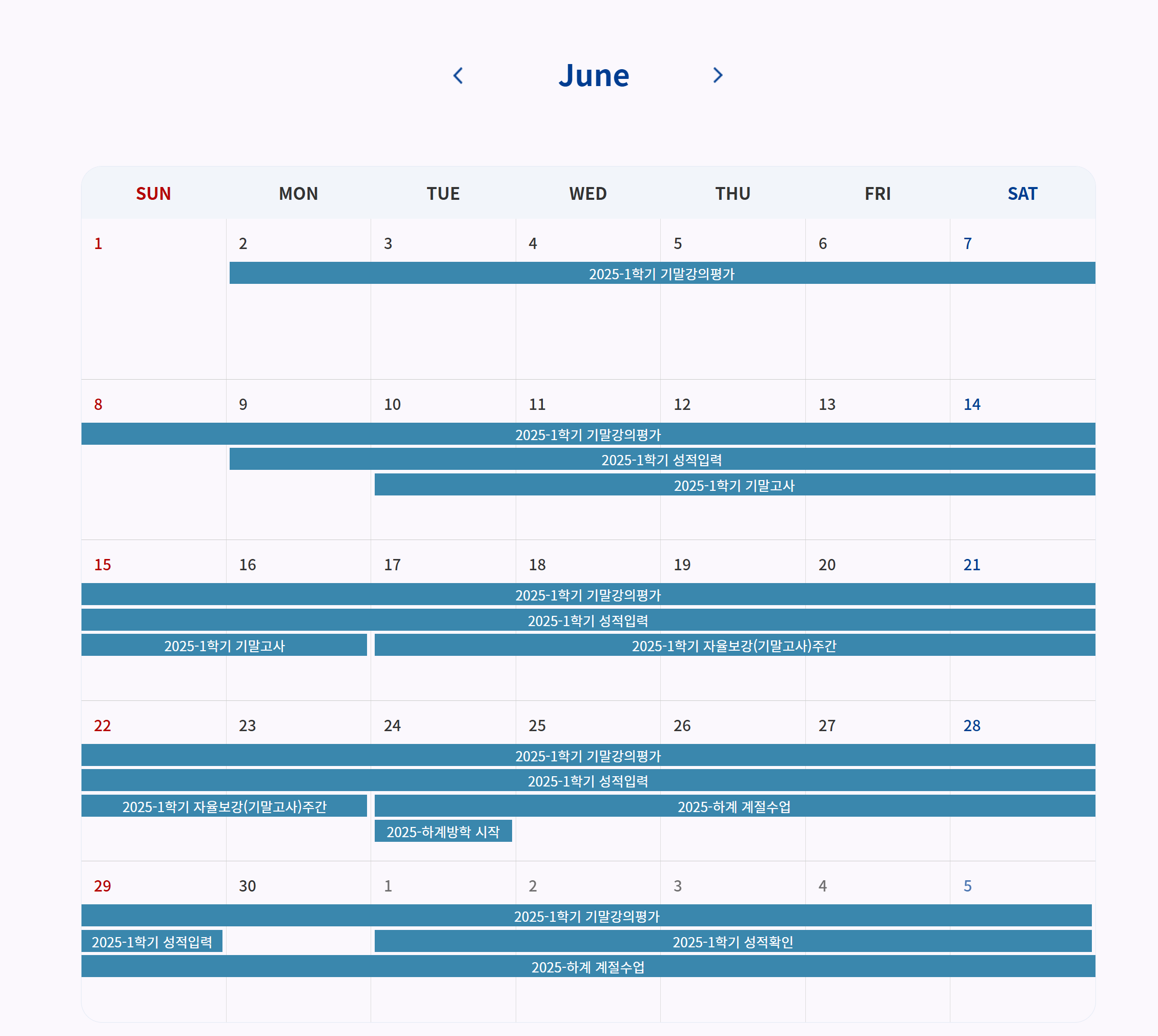 2025년 6월 주요 일정 안내
2025-1학기 기말강의평가: 6월 2일(월) ~ 7월 5일(토)
2025-1학기 성적입력: 6월 9일(월) ~ 6월 29일(일)
2025-1학기 기말고사: 6월 10일(화) ~ 6월 16일(월)
2025-1학기 자율보강(기말고사)주간: 6월 17일(화) ~ 6월 23일(월)
2025-하계방학 시작: 6월 24일(화)
2025-하계 계절수업: 6월 24일(화) ~ 7월 5일(토)
2025-1학기 성적확인: 7월 1일(화) ~ 7월 5일(토)
SUN MON TUE WED THU FRI SAT
1 2 3 4 5 6 7
8 9 10 11 12 13 14
15 16 17 18 19 20 21
22 23 24 25 26 27 28
29 30 1 2 3 4 5
(7월 1일~5일 포함)
2025-1학기 기말강의평가
2025-1학기 성적입력
2025-1학기 기말고사
2025-1학기 자율보강(기말고사)주간
2025-하계방학 시작
2025-하계 계절수업
2025-1학기 성적확인